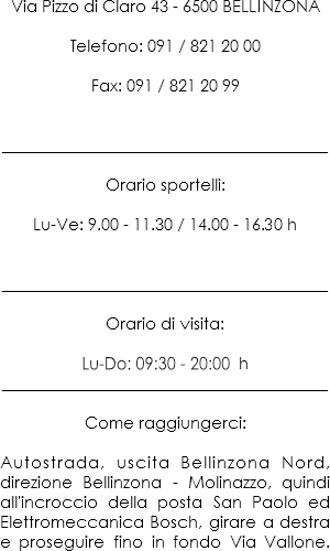 Via Pizzo di Claro 43 - 6500 BELLINZONA Telefono: 091 / 821 20 00 Fax: 091 / 821 20 99 _________________ _____________________________________ Orario sportelli: Lu-Ve: 9:00 - 11:30 / 14:00 - 16:30 h
_____________________________________ Orario di visita: Lu-Do: 09:30 - 20:00 h
_____________________________________ Come raggiungerci: Autostrada, uscita Bellinzona Nord, direzione Bellinzona - Molinazzo, quindi all'incroccio della posta San Paolo ed Elettromeccanica Bosch, girare a destra e proseguire fino in fondo Via Vallone.