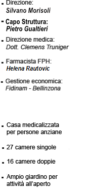 • Direzione: Bea Mantillan • Direzione medica: Dott. Clemens Truniger • Farmacista FPH: Indro Mattei • Responsabile Cure: Inf. Aida Omerovic • Gestione economica: Fidinam - Bellinzona • Casa medicalizzata per persone anziane • 27 camere singole • 16 camere doppie • Ampio giardino per attività all'aperto